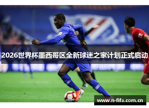 2026世界杯墨西哥区全新球迷之家计划正式启动 2026世界杯墨西哥区全新球迷之家计划正式启动