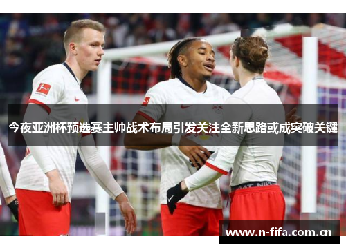 今夜亚洲杯预选赛主帅战术布局引发关注全新思路或成突破关键 今夜亚洲杯预选赛主帅战术布局引发关注全新思路或成突破关键
